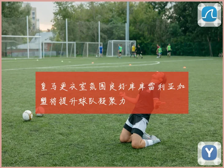 皇马更衣室氛围良好库库雷利亚加盟将提升球队凝聚力
