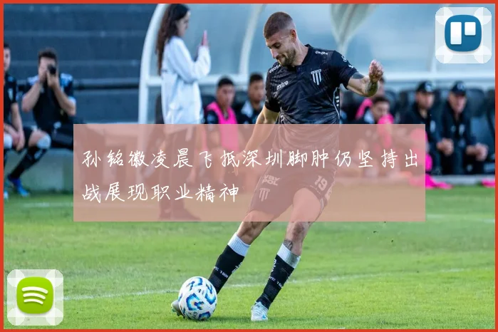 孙铭徽凌晨飞抵深圳脚肿仍坚持出战展现职业精神