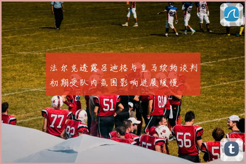 法尔克透露吕迪格与皇马续约谈判初期受队内氛围影响进展缓慢