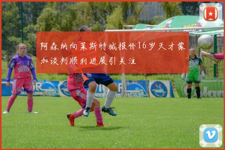阿森纳向莱斯特城报价16岁天才蒙加谈判顺利进展引关注