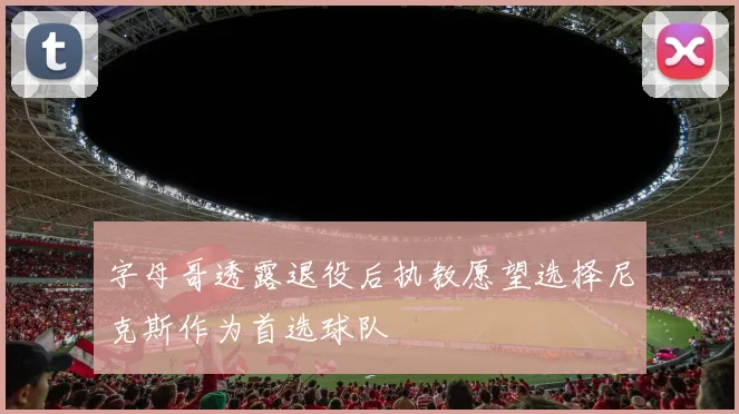 字母哥透露退役后执教愿望选择尼克斯作为首选球队