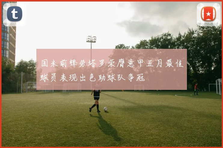 国米前锋劳塔罗荣膺意甲五月最佳球员表现出色助球队争冠