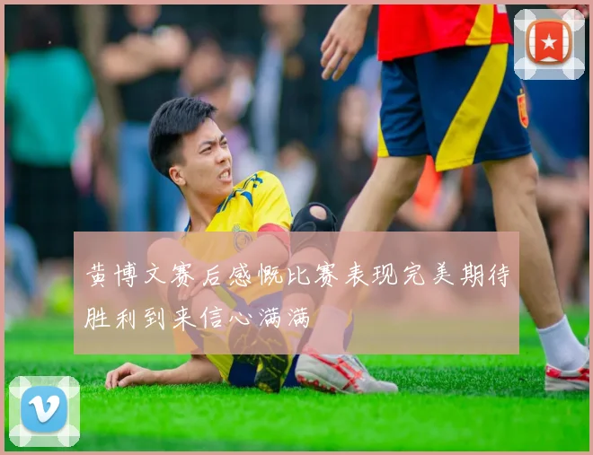 黄博文赛后感慨比赛表现完美期待胜利到来信心满满