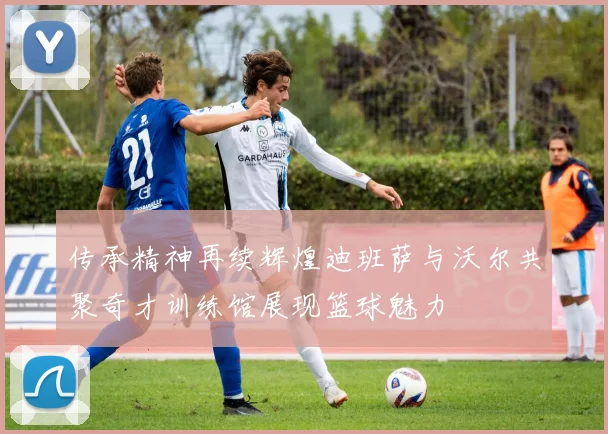 传承精神再续辉煌迪班萨与沃尔共聚奇才训练馆展现篮球魅力