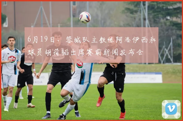 6月19日，蓉城队主教练阿洛伊西和球员胡荷韬出席赛前新闻发布会
