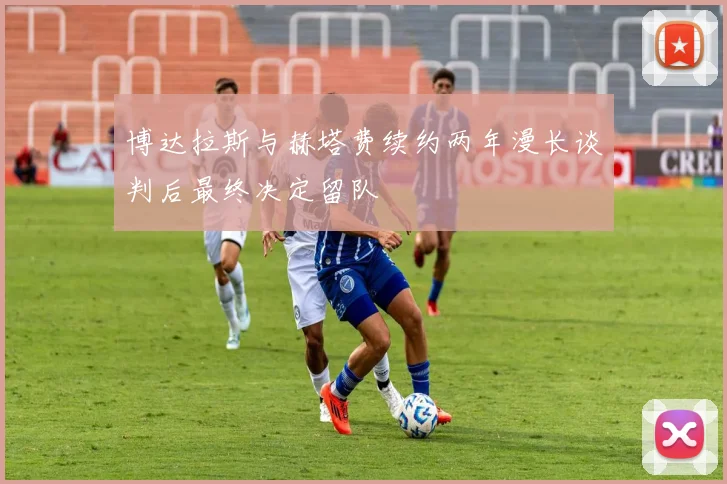 博达拉斯与赫塔费续约两年漫长谈判后最终决定留队