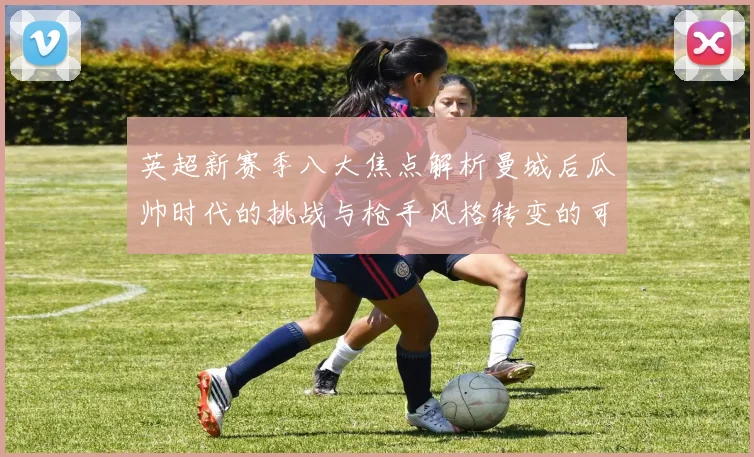 英超新赛季八大焦点解析曼城后瓜帅时代的挑战与枪手风格转变的可能性