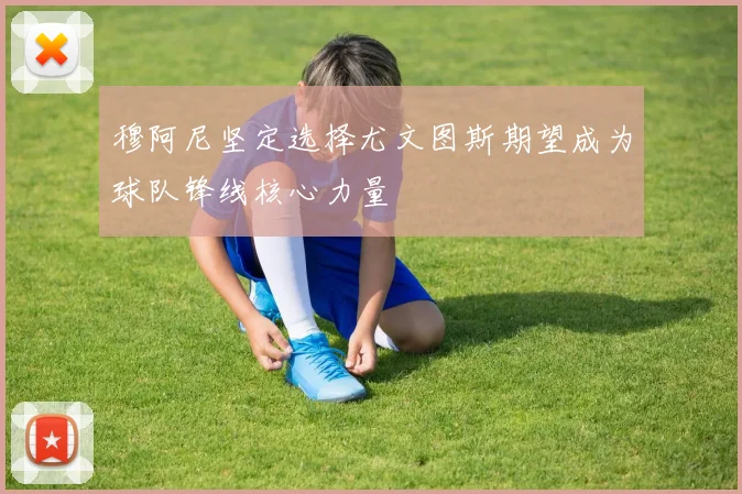 穆阿尼坚定选择尤文图斯期望成为球队锋线核心力量