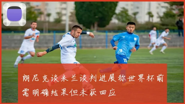 朗尼克谈米兰谈判进展称世界杯前需明确结果但未获回应