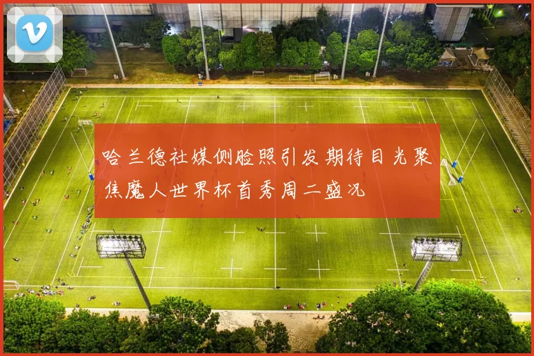 哈兰德社媒侧脸照引发期待目光聚焦魔人世界杯首秀周二盛况