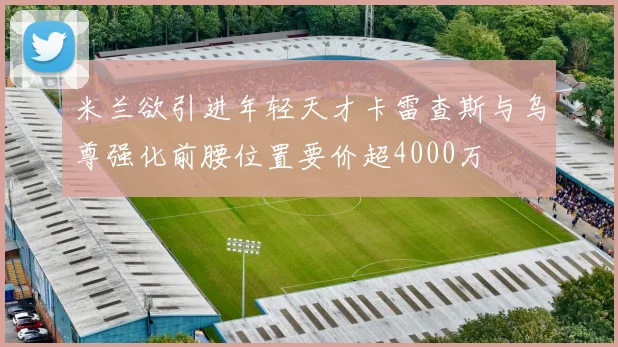 米兰欲引进年轻天才卡雷查斯与乌尊强化前腰位置要价超4000万