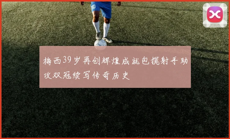 梅西39岁再创辉煌成就包揽射手助攻双冠续写传奇历史