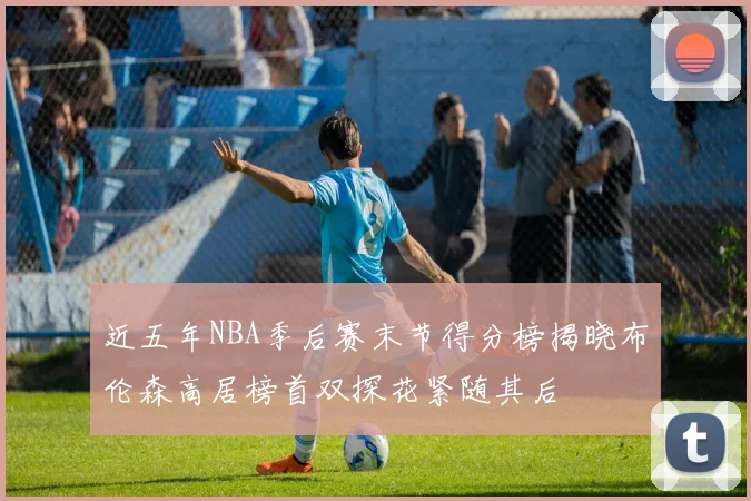 近五年NBA季后赛末节得分榜揭晓布伦森高居榜首双探花紧随其后