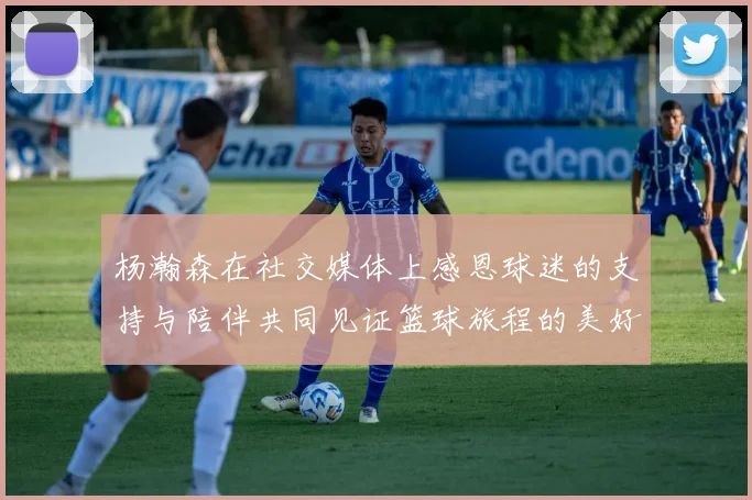 杨瀚森在社交媒体上感恩球迷的支持与陪伴共同见证篮球旅程的美好时刻