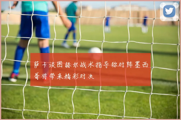 萨卡谈图赫尔战术指导称对阵墨西哥将带来精彩对决
