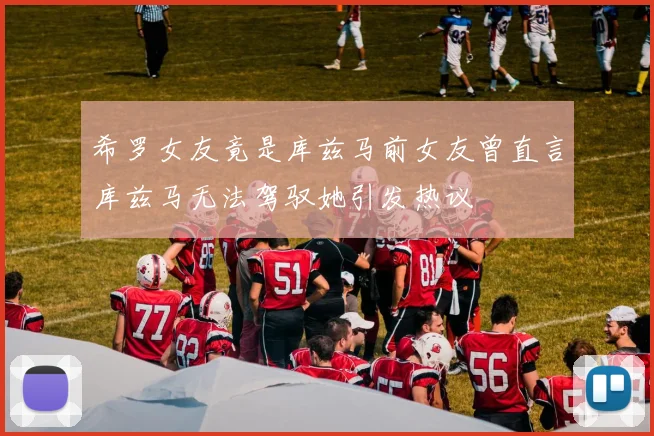 希罗女友竟是库兹马前女友曾直言库兹马无法驾驭她引发热议