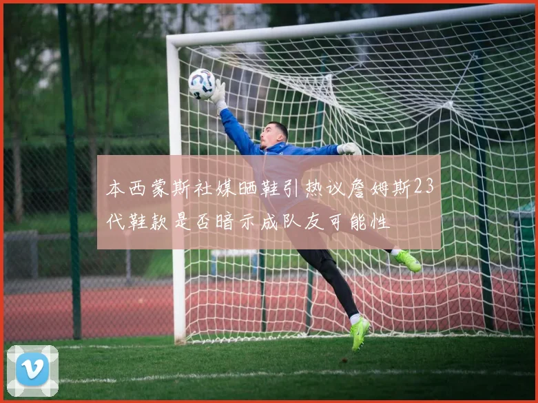 本西蒙斯社媒晒鞋引热议詹姆斯23代鞋款是否暗示成队友可能性